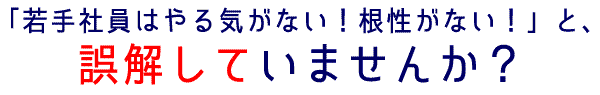「若手社員はやる気がない！根性がない！」と、誤解していませんか？