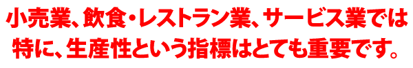 小売業、飲食・レストラン業、サービス業では特に、生産性という指標はとても重要です。