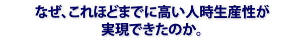 なぜ、これほどまでに高い人時生産性が実現できたのか。