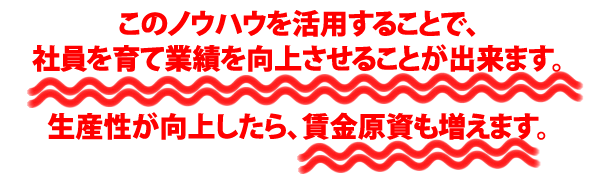 このノウハウを活用することで、社員を育て業績を向上させることが出来ます。生産性が向上したら、賃金原資も増えます。