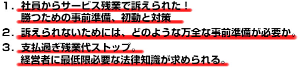 １．社員からサービス残業代で訴えられた！勝つための事前準備、初動と対策。２．訴えられないためには、どのような万全な事前準備が必要か。３．支払過ぎ残業代ストップ。経営者に最低限必要な法律知識が求められる。