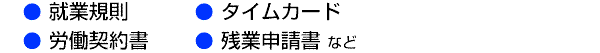 ◎ 就業規則　◎ タイムカード　◎ 労働契約書　◎ 残業申請書 など