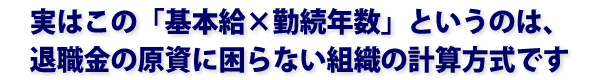 実はこの「基本給×勤続年数」というのは、退職金の原資に困らない組織の計算方式です