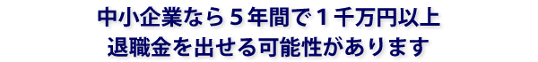 中小企業なら５年間で１千万円以上退職金を出せる可能性があります