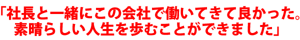 「社長と一緒にこの会社で働いてきて良かった。素晴らしい人生を歩むことができました」