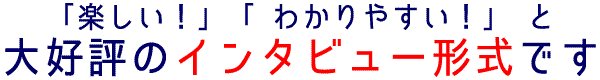 楽しい！わかりやすい！ と大好評のインタビュー形式です