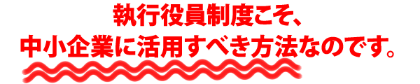 執行役員制度こそ、中小企業に活用すべき方法なのです。